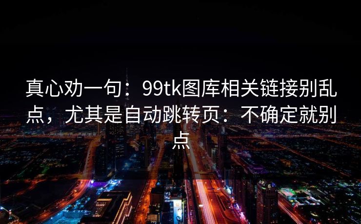 真心劝一句：99tk图库相关链接别乱点，尤其是自动跳转页：不确定就别点