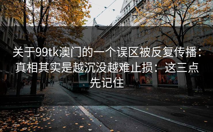 关于99tk澳门的一个误区被反复传播：真相其实是越沉没越难止损：这三点先记住