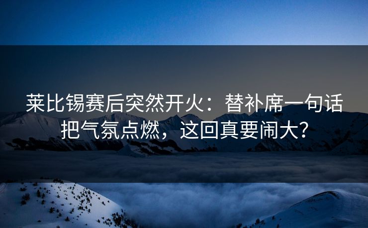莱比锡赛后突然开火:替补席一句话把气氛点燃,这回真要闹大? 莱比锡赛后突然开火:替补席一句话把气氛点燃,这回真要闹大?