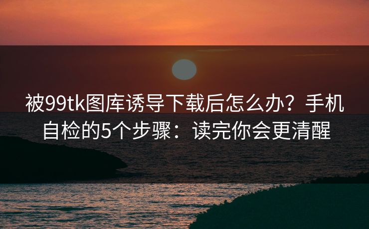 被99tk图库诱导下载后怎么办?手机自检的5个步骤:读完你会更清醒 被99tk图库诱导下载后怎么办?手机自检的5个步骤:读完你会更清醒