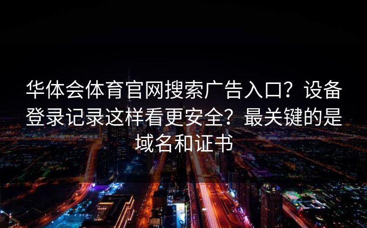 华体会体育官网搜索广告入口?设备登录记录这样看更安全?最关键的是域名和证书 华体会体育官网搜索广告入口?设备登录记录这样看更安全?最关键的是域名和证书